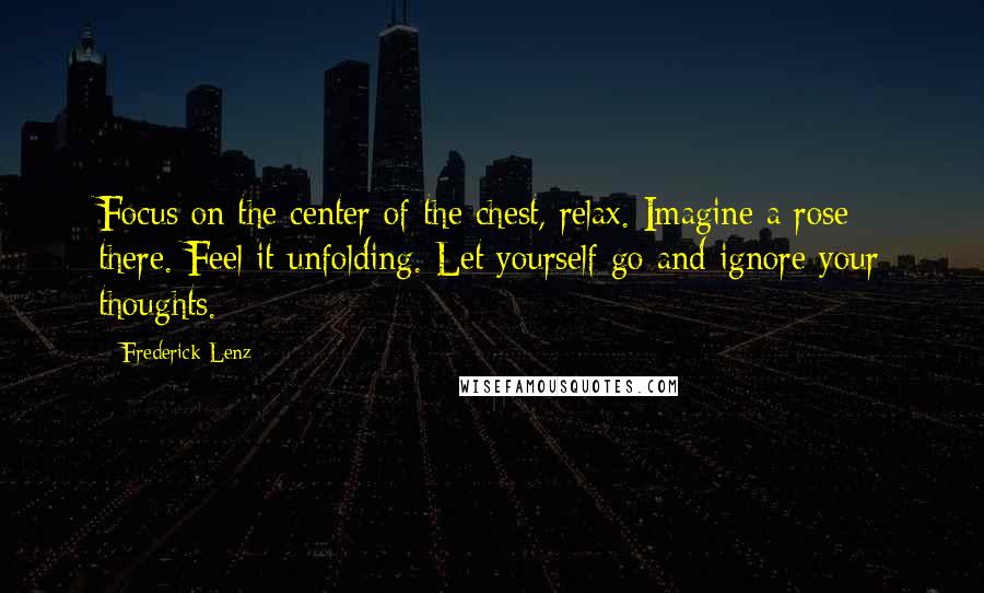 Frederick Lenz Quotes: Focus on the center of the chest, relax. Imagine a rose there. Feel it unfolding. Let yourself go and ignore your thoughts.