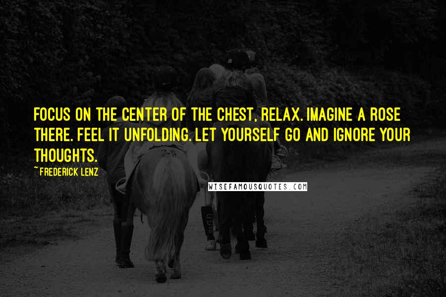 Frederick Lenz Quotes: Focus on the center of the chest, relax. Imagine a rose there. Feel it unfolding. Let yourself go and ignore your thoughts.