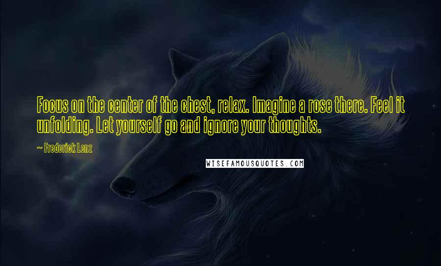 Frederick Lenz Quotes: Focus on the center of the chest, relax. Imagine a rose there. Feel it unfolding. Let yourself go and ignore your thoughts.