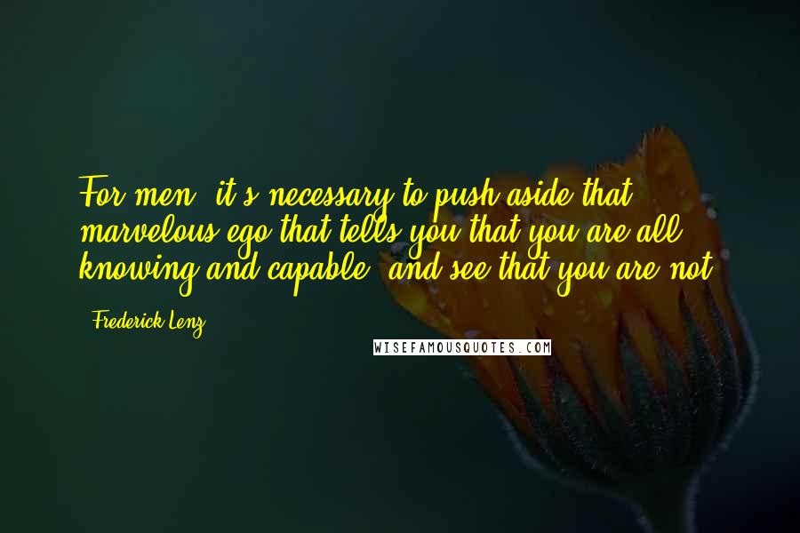 Frederick Lenz Quotes: For men, it's necessary to push aside that marvelous ego that tells you that you are all knowing and capable, and see that you are not.