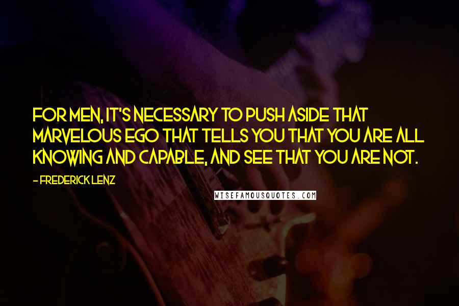Frederick Lenz Quotes: For men, it's necessary to push aside that marvelous ego that tells you that you are all knowing and capable, and see that you are not.
