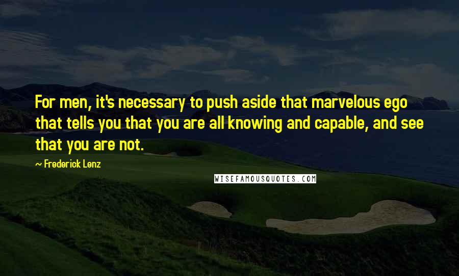 Frederick Lenz Quotes: For men, it's necessary to push aside that marvelous ego that tells you that you are all knowing and capable, and see that you are not.