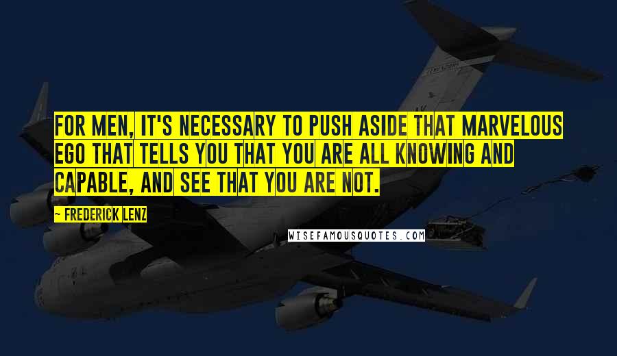 Frederick Lenz Quotes: For men, it's necessary to push aside that marvelous ego that tells you that you are all knowing and capable, and see that you are not.