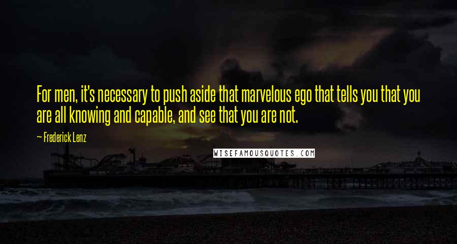 Frederick Lenz Quotes: For men, it's necessary to push aside that marvelous ego that tells you that you are all knowing and capable, and see that you are not.