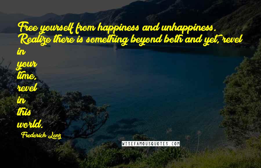 Frederick Lenz Quotes: Free yourself from happiness and unhappiness. Realize there is something beyond both and yet, revel in your time, revel in this world.