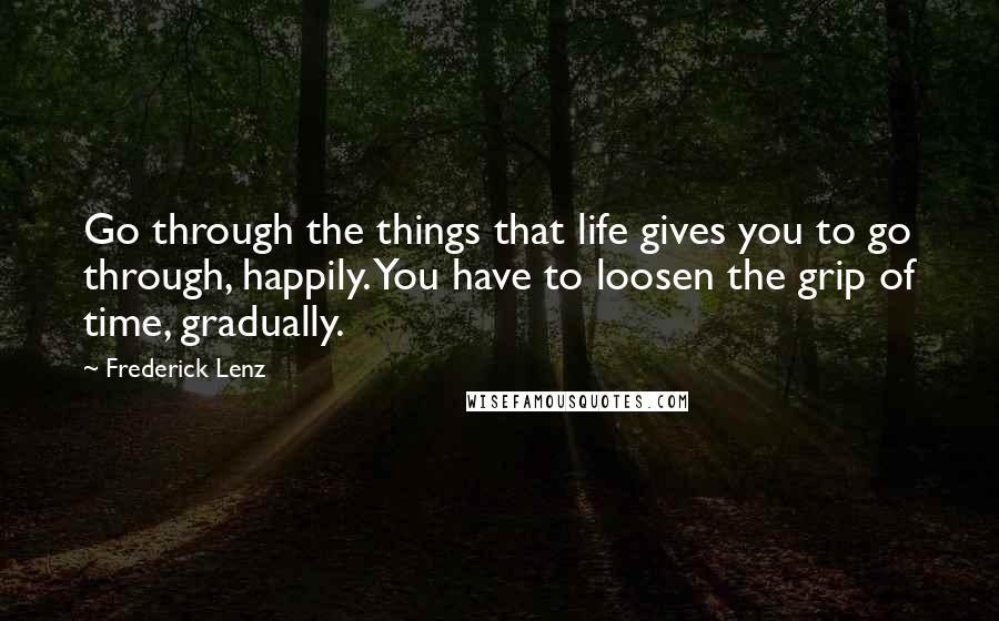 Frederick Lenz Quotes: Go through the things that life gives you to go through, happily. You have to loosen the grip of time, gradually.