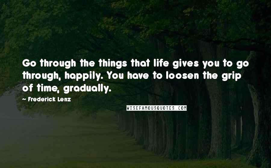 Frederick Lenz Quotes: Go through the things that life gives you to go through, happily. You have to loosen the grip of time, gradually.