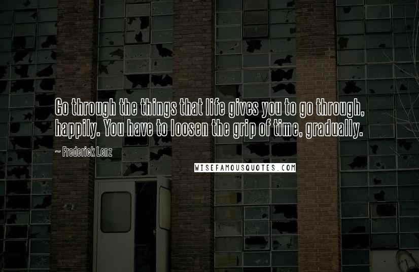 Frederick Lenz Quotes: Go through the things that life gives you to go through, happily. You have to loosen the grip of time, gradually.