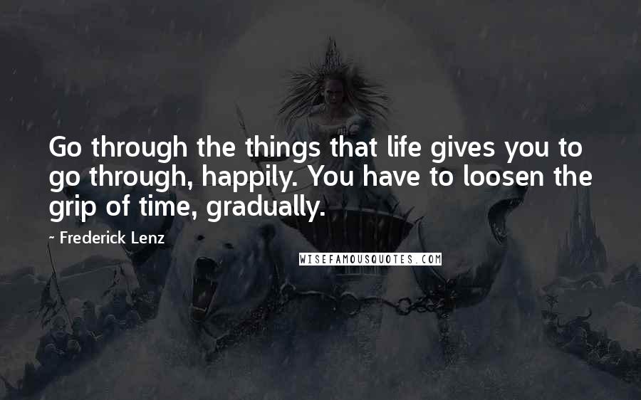 Frederick Lenz Quotes: Go through the things that life gives you to go through, happily. You have to loosen the grip of time, gradually.