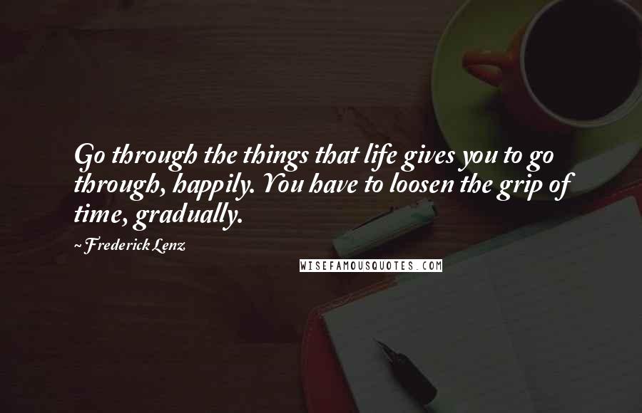 Frederick Lenz Quotes: Go through the things that life gives you to go through, happily. You have to loosen the grip of time, gradually.