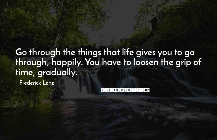 Frederick Lenz Quotes: Go through the things that life gives you to go through, happily. You have to loosen the grip of time, gradually.