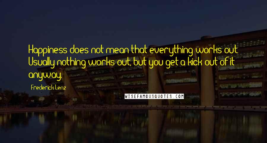 Frederick Lenz Quotes: Happiness does not mean that everything works out. Usually nothing works out, but you get a kick out of it anyway.