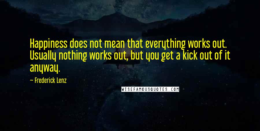 Frederick Lenz Quotes: Happiness does not mean that everything works out. Usually nothing works out, but you get a kick out of it anyway.