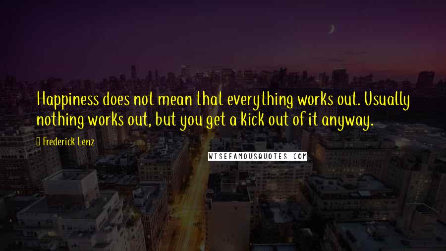 Frederick Lenz Quotes: Happiness does not mean that everything works out. Usually nothing works out, but you get a kick out of it anyway.