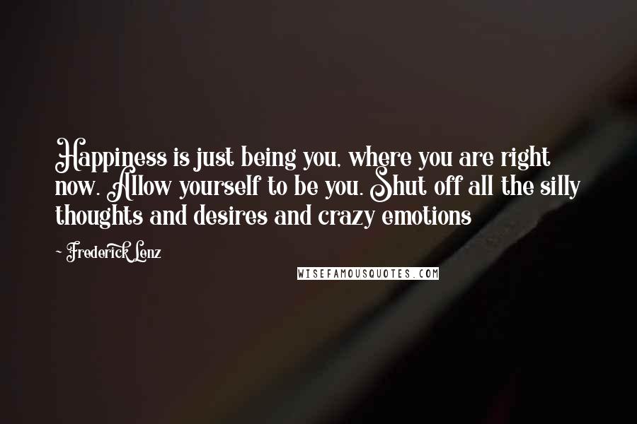 Frederick Lenz Quotes: Happiness is just being you, where you are right now. Allow yourself to be you. Shut off all the silly thoughts and desires and crazy emotions