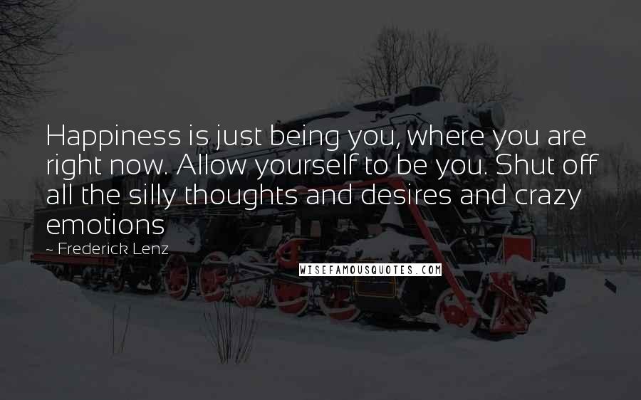 Frederick Lenz Quotes: Happiness is just being you, where you are right now. Allow yourself to be you. Shut off all the silly thoughts and desires and crazy emotions