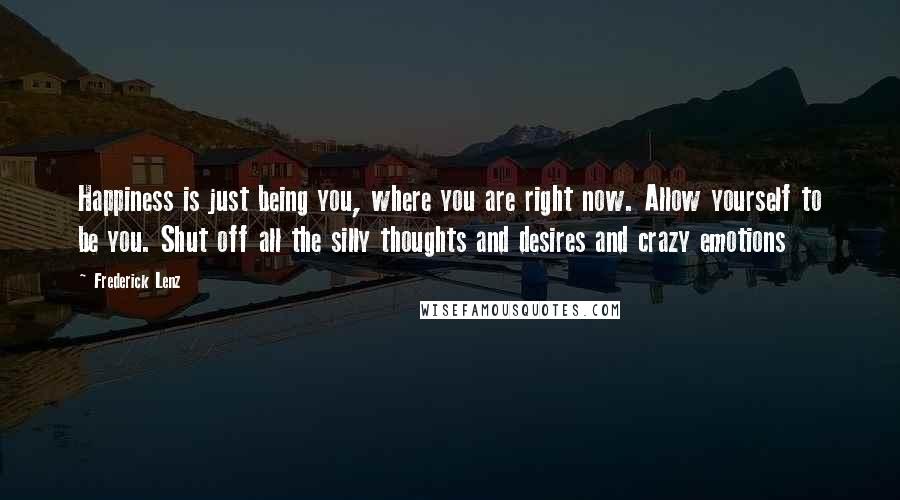 Frederick Lenz Quotes: Happiness is just being you, where you are right now. Allow yourself to be you. Shut off all the silly thoughts and desires and crazy emotions