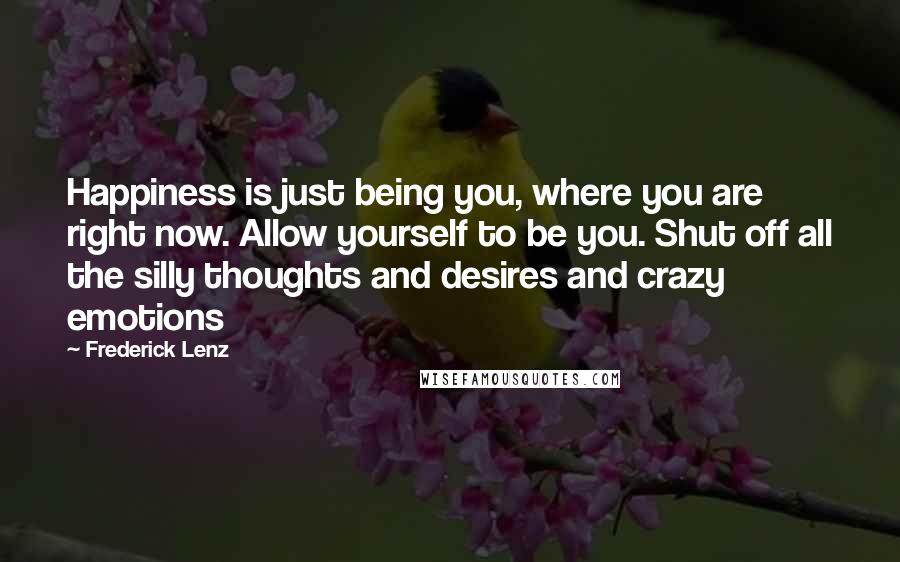 Frederick Lenz Quotes: Happiness is just being you, where you are right now. Allow yourself to be you. Shut off all the silly thoughts and desires and crazy emotions