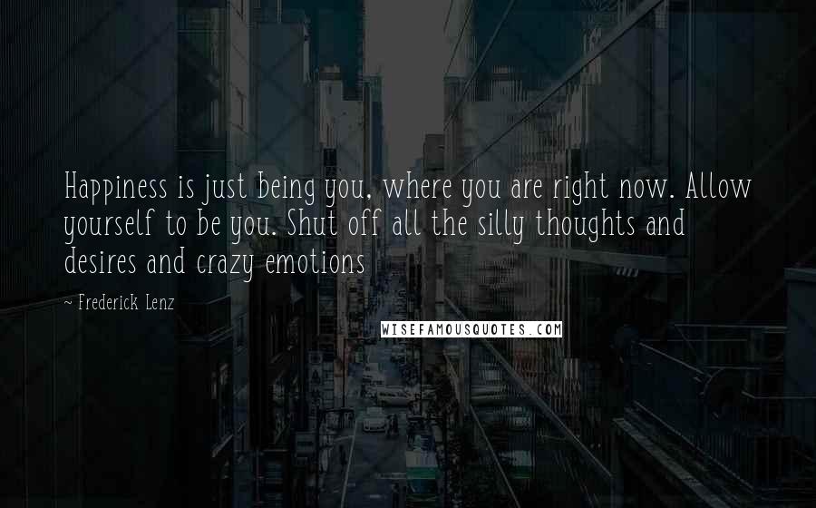 Frederick Lenz Quotes: Happiness is just being you, where you are right now. Allow yourself to be you. Shut off all the silly thoughts and desires and crazy emotions