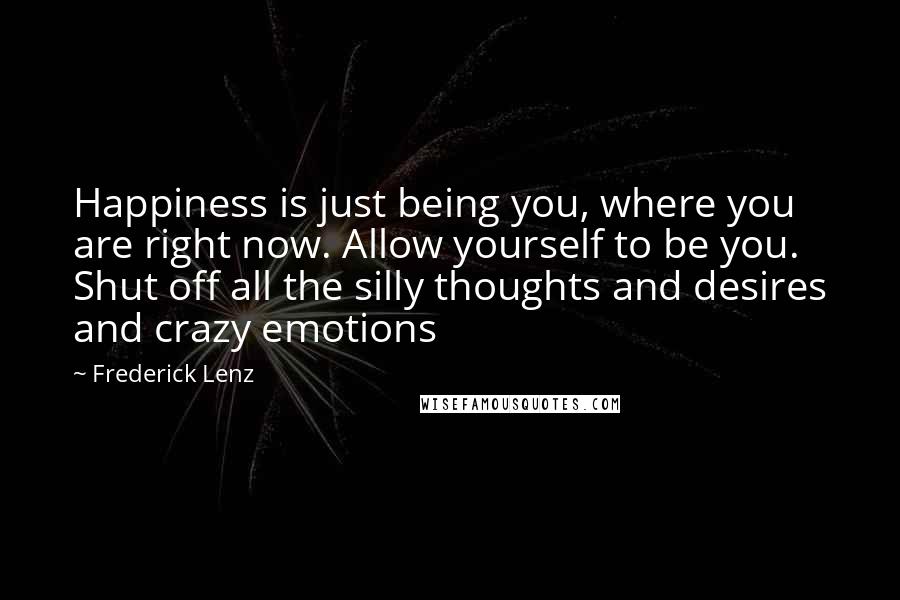 Frederick Lenz Quotes: Happiness is just being you, where you are right now. Allow yourself to be you. Shut off all the silly thoughts and desires and crazy emotions