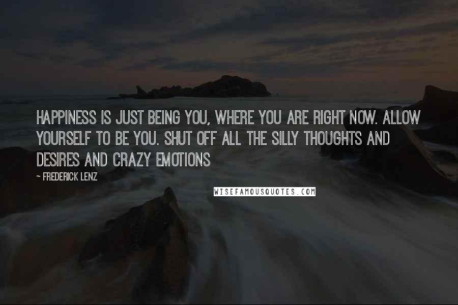 Frederick Lenz Quotes: Happiness is just being you, where you are right now. Allow yourself to be you. Shut off all the silly thoughts and desires and crazy emotions