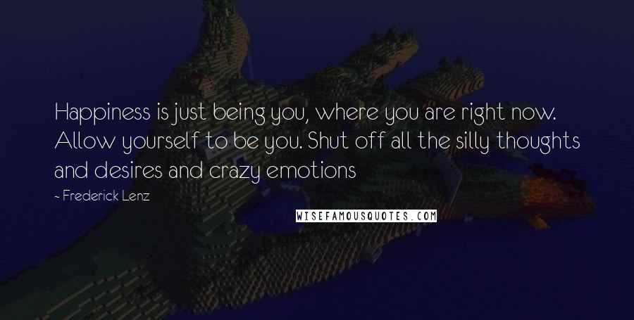 Frederick Lenz Quotes: Happiness is just being you, where you are right now. Allow yourself to be you. Shut off all the silly thoughts and desires and crazy emotions