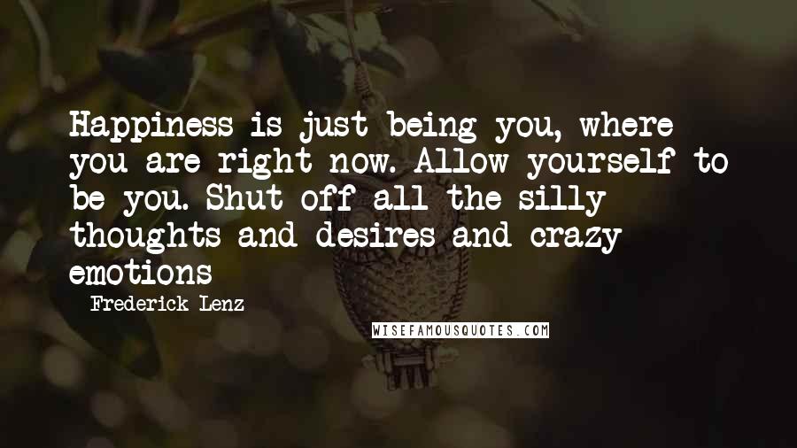 Frederick Lenz Quotes: Happiness is just being you, where you are right now. Allow yourself to be you. Shut off all the silly thoughts and desires and crazy emotions