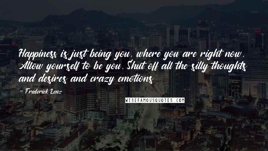 Frederick Lenz Quotes: Happiness is just being you, where you are right now. Allow yourself to be you. Shut off all the silly thoughts and desires and crazy emotions