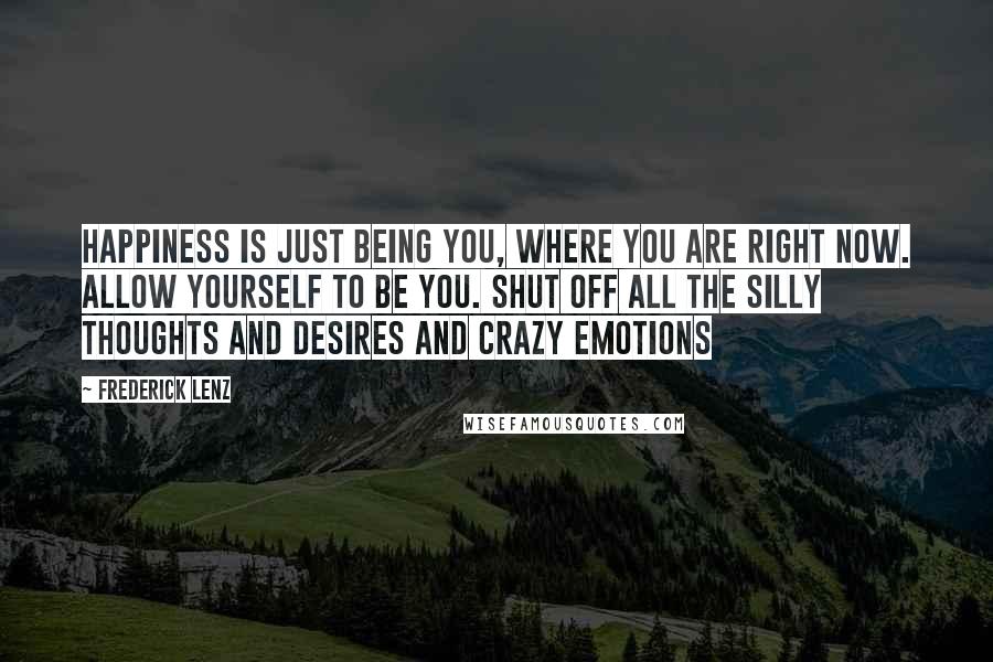 Frederick Lenz Quotes: Happiness is just being you, where you are right now. Allow yourself to be you. Shut off all the silly thoughts and desires and crazy emotions