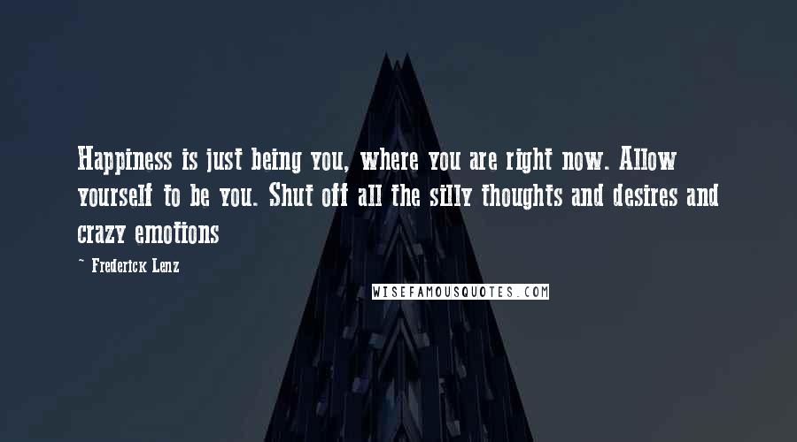 Frederick Lenz Quotes: Happiness is just being you, where you are right now. Allow yourself to be you. Shut off all the silly thoughts and desires and crazy emotions