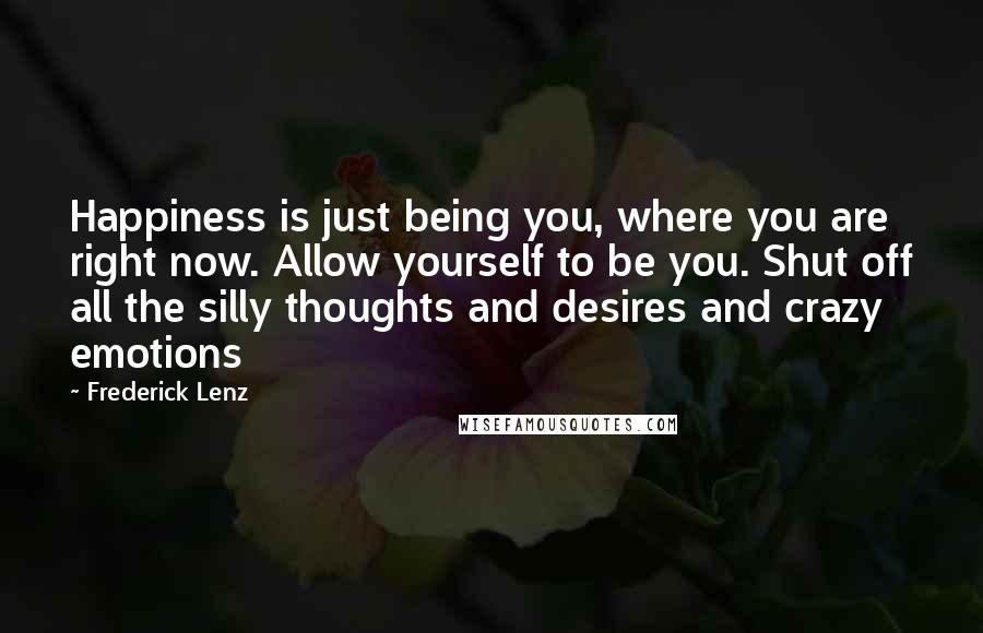 Frederick Lenz Quotes: Happiness is just being you, where you are right now. Allow yourself to be you. Shut off all the silly thoughts and desires and crazy emotions