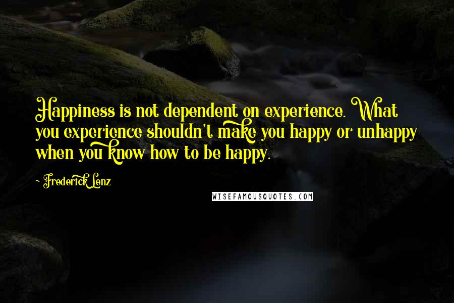 Frederick Lenz Quotes: Happiness is not dependent on experience. What you experience shouldn't make you happy or unhappy when you know how to be happy.