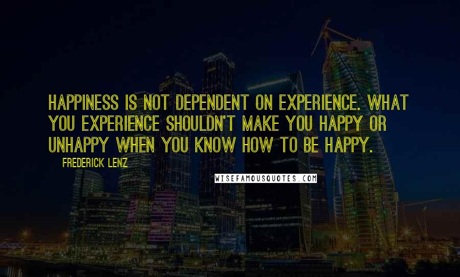 Frederick Lenz Quotes: Happiness is not dependent on experience. What you experience shouldn't make you happy or unhappy when you know how to be happy.