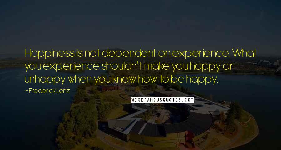 Frederick Lenz Quotes: Happiness is not dependent on experience. What you experience shouldn't make you happy or unhappy when you know how to be happy.