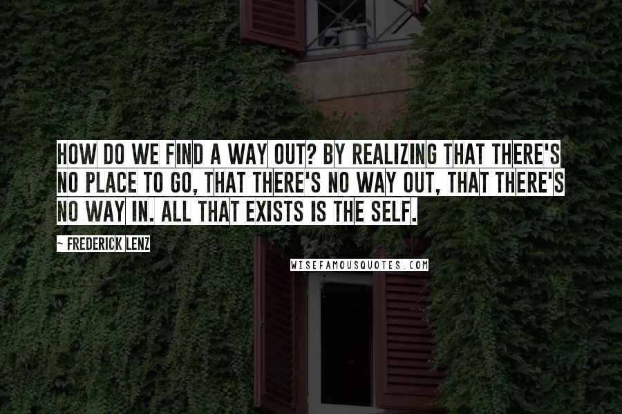 Frederick Lenz Quotes: How do we find a way out? By realizing that there's no place to go, that there's no way out, that there's no way in. All that exists is the Self.