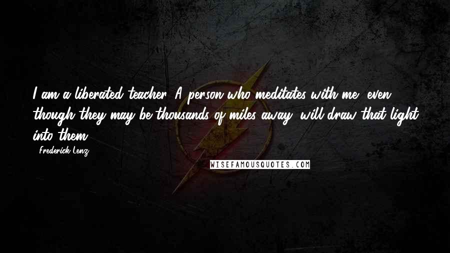 Frederick Lenz Quotes: I am a liberated teacher. A person who meditates with me, even though they may be thousands of miles away, will draw that light into them.