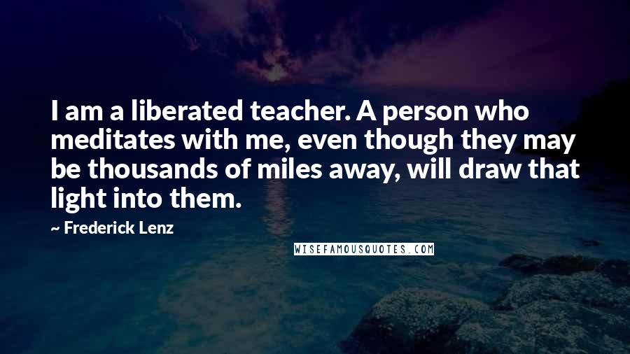 Frederick Lenz Quotes: I am a liberated teacher. A person who meditates with me, even though they may be thousands of miles away, will draw that light into them.