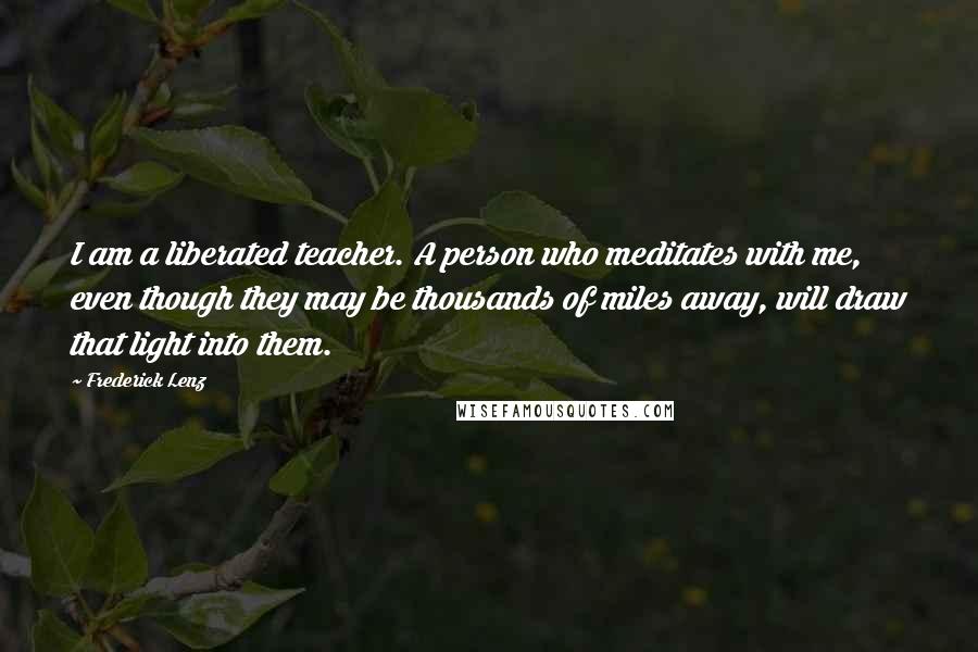 Frederick Lenz Quotes: I am a liberated teacher. A person who meditates with me, even though they may be thousands of miles away, will draw that light into them.