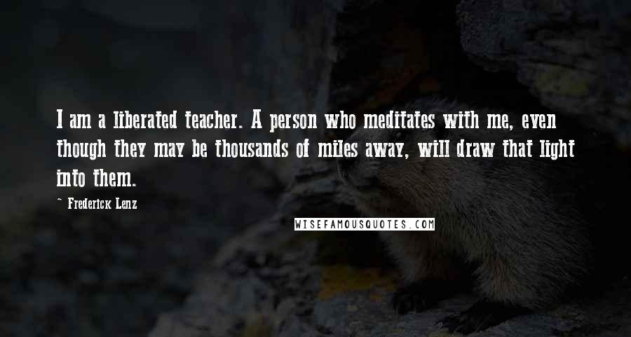 Frederick Lenz Quotes: I am a liberated teacher. A person who meditates with me, even though they may be thousands of miles away, will draw that light into them.