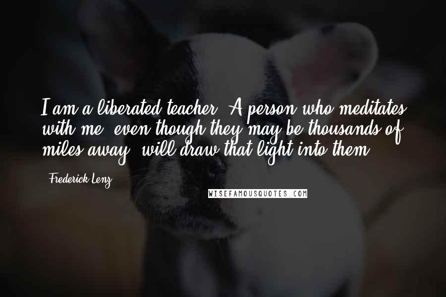 Frederick Lenz Quotes: I am a liberated teacher. A person who meditates with me, even though they may be thousands of miles away, will draw that light into them.