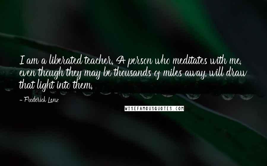 Frederick Lenz Quotes: I am a liberated teacher. A person who meditates with me, even though they may be thousands of miles away, will draw that light into them.