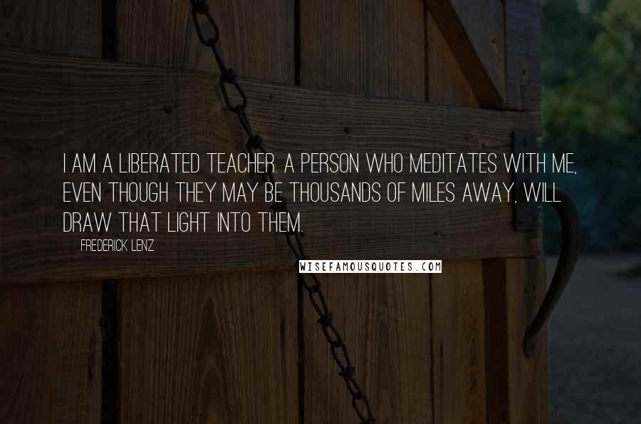 Frederick Lenz Quotes: I am a liberated teacher. A person who meditates with me, even though they may be thousands of miles away, will draw that light into them.