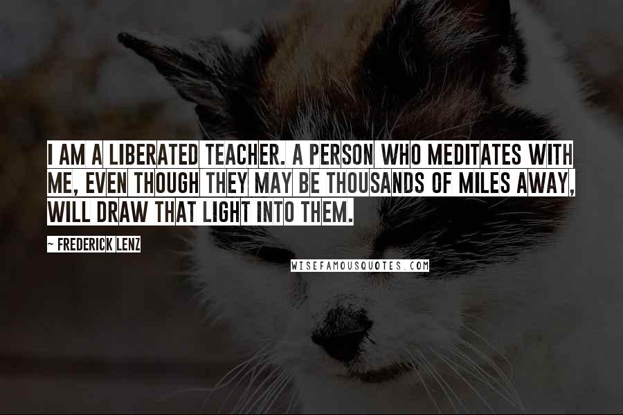 Frederick Lenz Quotes: I am a liberated teacher. A person who meditates with me, even though they may be thousands of miles away, will draw that light into them.