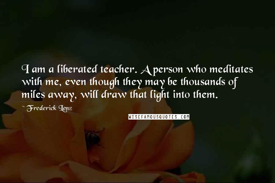 Frederick Lenz Quotes: I am a liberated teacher. A person who meditates with me, even though they may be thousands of miles away, will draw that light into them.