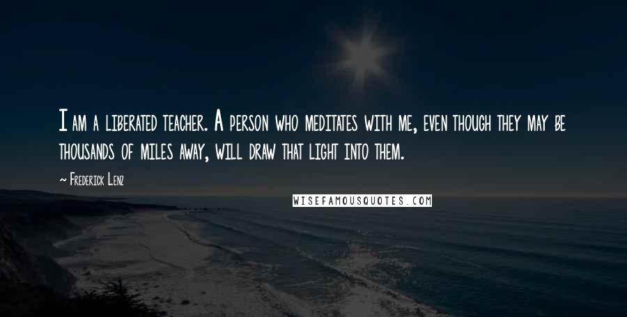 Frederick Lenz Quotes: I am a liberated teacher. A person who meditates with me, even though they may be thousands of miles away, will draw that light into them.