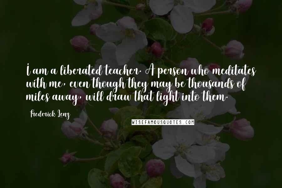 Frederick Lenz Quotes: I am a liberated teacher. A person who meditates with me, even though they may be thousands of miles away, will draw that light into them.