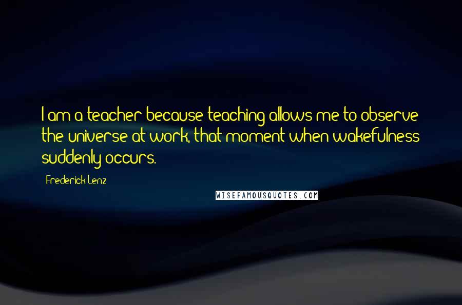 Frederick Lenz Quotes: I am a teacher because teaching allows me to observe the universe at work, that moment when wakefulness suddenly occurs.