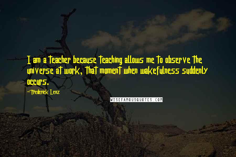 Frederick Lenz Quotes: I am a teacher because teaching allows me to observe the universe at work, that moment when wakefulness suddenly occurs.