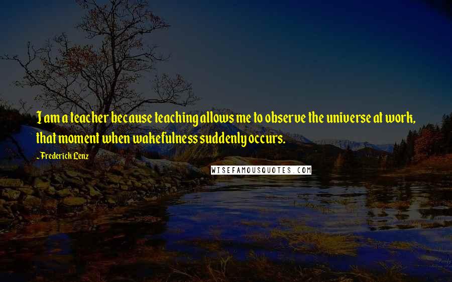 Frederick Lenz Quotes: I am a teacher because teaching allows me to observe the universe at work, that moment when wakefulness suddenly occurs.