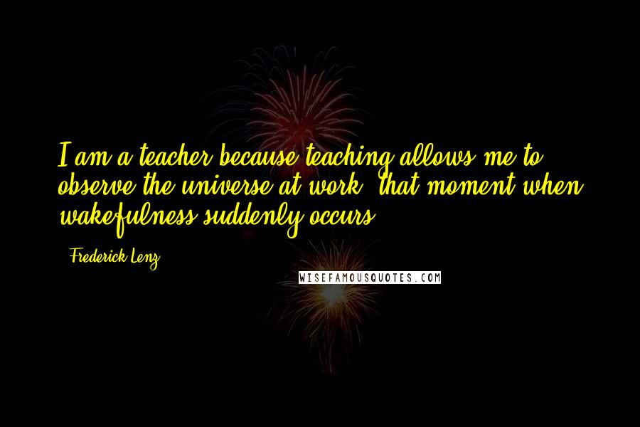 Frederick Lenz Quotes: I am a teacher because teaching allows me to observe the universe at work, that moment when wakefulness suddenly occurs.